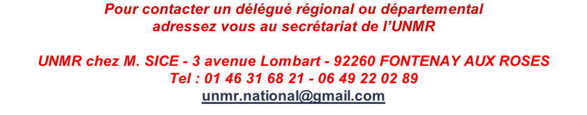 Pour contacter un délégué régional ou départemental adressez vous au secrétariat de l’UNMR  UNMR chez M. SICE - 3 avenue Lombart - 92260 FONTENAY AUX ROSES Tel : 01 46 31 68 21 - 06 49 22 02 89 unmr.national@gmail.com