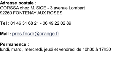 Adresse postale :  GORSSA chez M. SICE - 3 avenue Lombart 92260 FONTENAY AUX ROSES   Tel : 01 46 31 68 21 - 06 49 22 02 89  Mail : pres.fncdr@orange.fr  Permanence : lundi, mardi, mercredi, jeudi et vendredi de 10h30 à 17h30