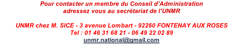 Pour contacter un membre du Conseil d’Administration adressez vous au secrétariat de l’UNMR  UNMR chez M. SICE - 3 avenue Lombart - 92260 FONTENAY AUX ROSES Tel : 01 46 31 68 21 - 06 49 22 02 89 unmr.national@gmail.com