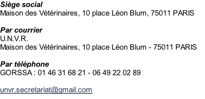 Siège social Maison des Vétérinaires, 10 place Léon Blum, 75011 PARIS  Par courrier U.N.V.R. Maison des Vétérinaires, 10 place Léon Blum - 75011 PARIS  Par téléphone  GORSSA : 01 46 31 68 21 - 06 49 22 02 89  unvr.secretariat@gmail.com
